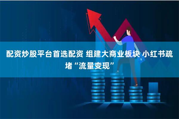 配资炒股平台首选配资 组建大商业板块 小红书疏堵“流量变现”