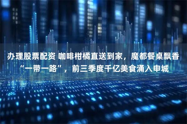 办理股票配资 咖啡柑橘直送到家，魔都餐桌飘香“一带一路”，前三季度千亿美食涌入申城