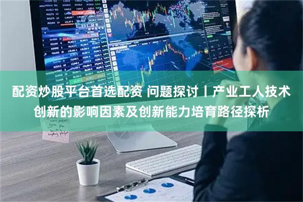 配资炒股平台首选配资 问题探讨丨产业工人技术创新的影响因素及创新能力培育路径探析