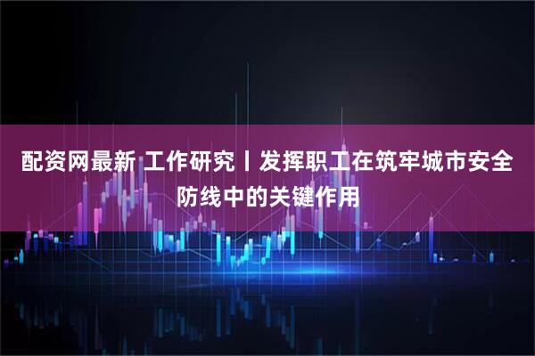 配资网最新 工作研究丨发挥职工在筑牢城市安全防线中的关键作用