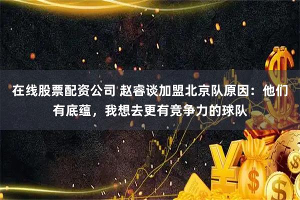 在线股票配资公司 赵睿谈加盟北京队原因：他们有底蕴，我想去更有竞争力的球队