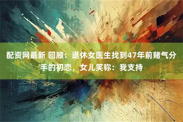 配资网最新 回顾：退休女医生找到47年前赌气分手的初恋，女儿笑称：我支持