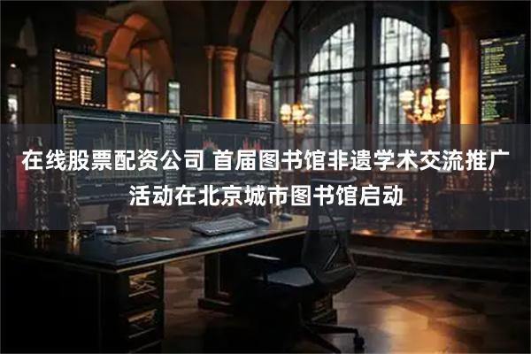 在线股票配资公司 首届图书馆非遗学术交流推广活动在北京城市图书馆启动