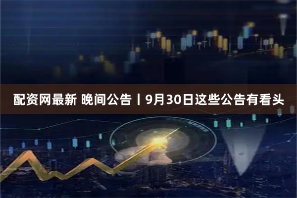配资网最新 晚间公告丨9月30日这些公告有看头