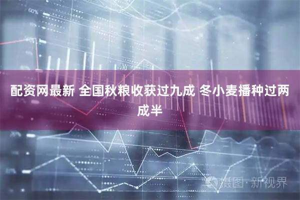 配资网最新 全国秋粮收获过九成 冬小麦播种过两成半