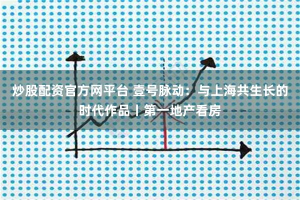 炒股配资官方网平台 壹号脉动：与上海共生长的时代作品丨第一地产看房