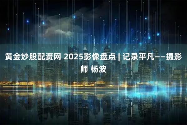 黄金炒股配资网 2025影像盘点 | 记录平凡——摄影师 杨波