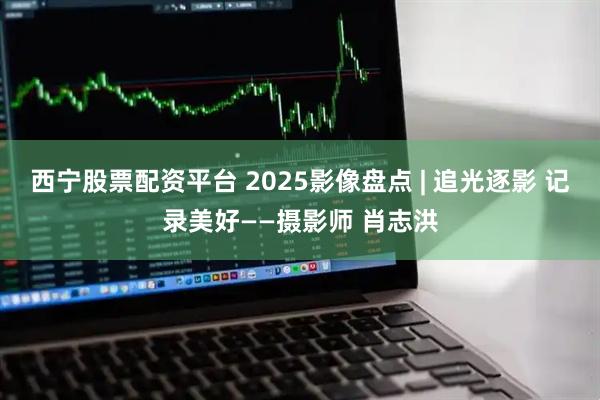 西宁股票配资平台 2025影像盘点 | 追光逐影 记录美好——摄影师 肖志洪