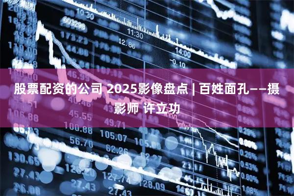股票配资的公司 2025影像盘点 | 百姓面孔——摄影师 许立功