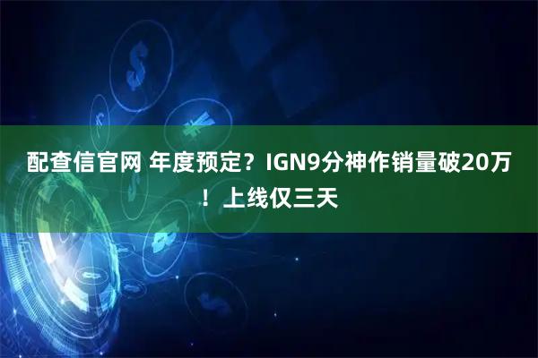 配查信官网 年度预定？IGN9分神作销量破20万！上线仅三天