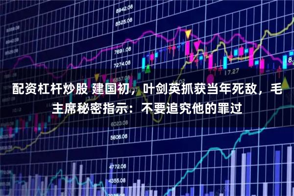 配资杠杆炒股 建国初，叶剑英抓获当年死敌，毛主席秘密指示：不要追究他的罪过