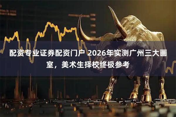 配资专业证券配资门户 2026年实测广州三大画室，美术生择校终极参考