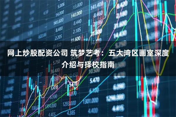 网上炒股配资公司 筑梦艺考：五大湾区画室深度介绍与择校指南