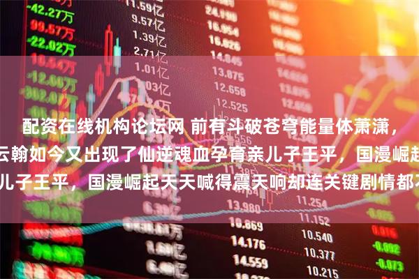 配资在线机构论坛网 前有斗破苍穹能量体萧潇，后有绝世唐门克隆人徐云翰如今又出现了仙逆魂血孕育亲儿子王平，国漫崛起天天喊得震天响却连关键剧情都不敢放？