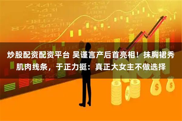 炒股配资配资平台 吴谨言产后首亮相！抹胸裙秀肌肉线条，于正力挺：真正大女主不做选择