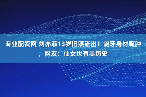 专业配资网 刘亦菲13岁旧照流出！龅牙身材臃肿，网友：仙女也有黑历史