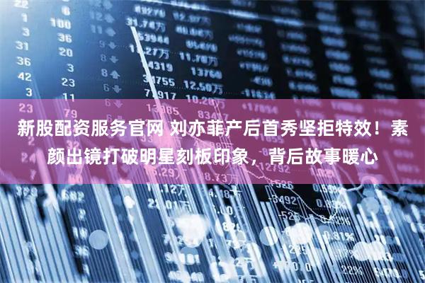 新股配资服务官网 刘亦菲产后首秀坚拒特效！素颜出镜打破明星刻板印象，背后故事暖心
