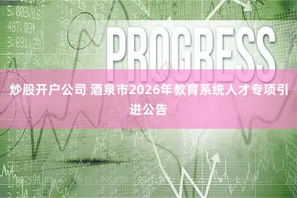 炒股开户公司 酒泉市2026年教育系统人才专项引进公告