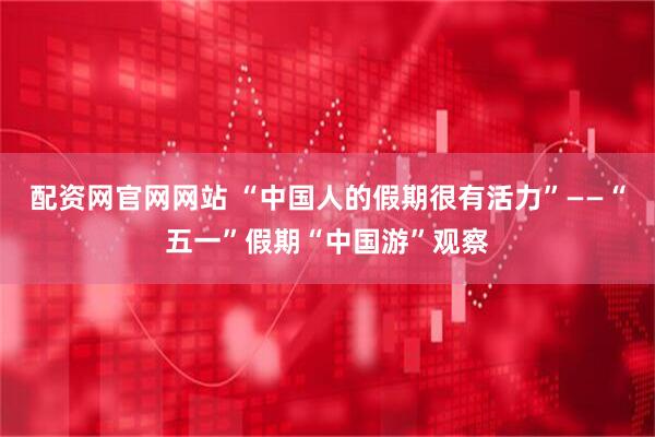 配资网官网网站 “中国人的假期很有活力”——“五一”假期“中国游”观察