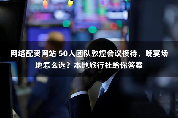 网络配资网站 50人团队敦煌会议接待,晚宴场地怎么选?本地旅行社给你答案