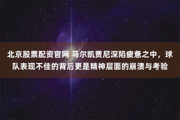 北京股票配资官网 马尔凯贾尼深陷疲惫之中，球队表现不佳的背后更是精神层面的崩溃与考验