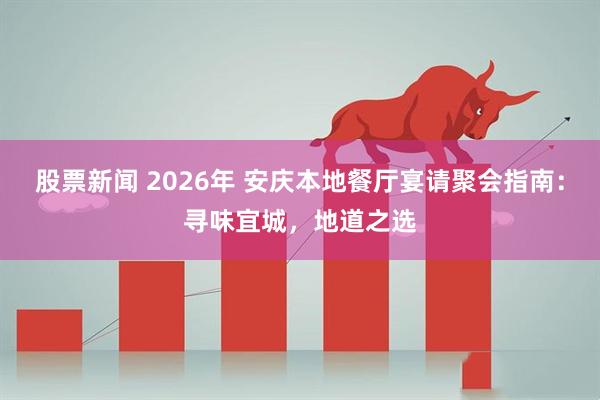 股票新闻 2026年 安庆本地餐厅宴请聚会指南：寻味宜城，地道之选