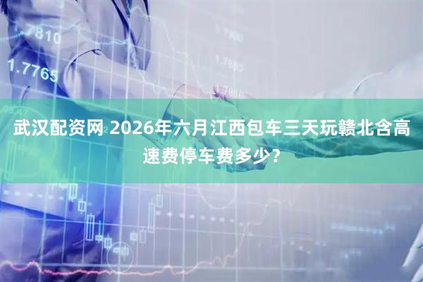 武汉配资网 2026年六月江西包车三天玩赣北含高速费停车费多少？