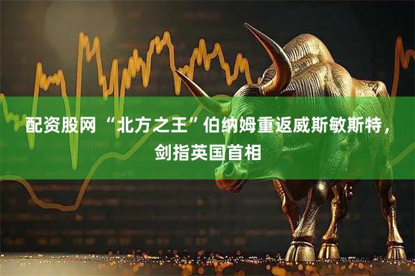 配资股网 “北方之王”伯纳姆重返威斯敏斯特,剑指英国首相