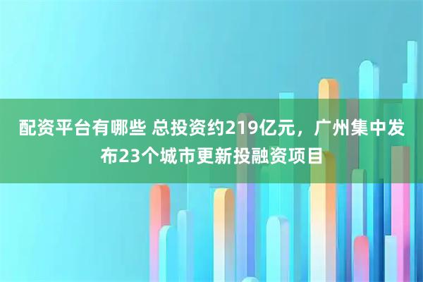 配资平台有哪些 总投资约219亿元，广州集中发布23个城市更新投融资项目