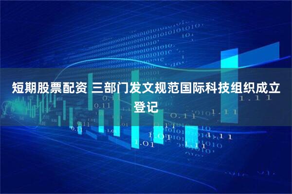 短期股票配资 三部门发文规范国际科技组织成立登记